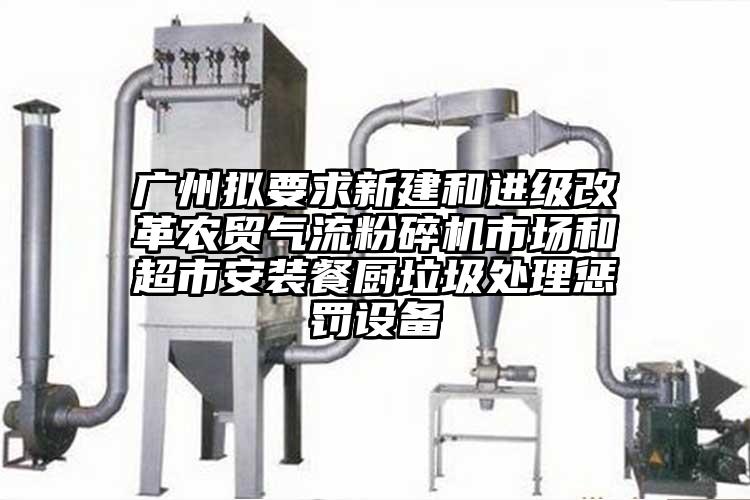 廣州擬要求新建和進級改革農貿氣流桃色视频免费看市場和超市安裝餐廚垃圾處理懲罰設備
